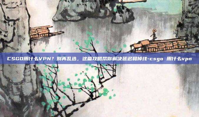CSGO用什么VPN?别再乱选,这篇攻略帮你解决延迟和掉线-csgo 用什么vpn