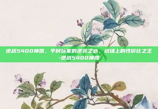逆战5400神器，平民玩家的逆袭之选，战场上的性价比之王-逆战5400神器