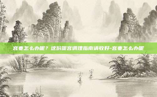 宫寒怎么办呢?这份暖宫调理指南请收好-宫寒怎么办呢