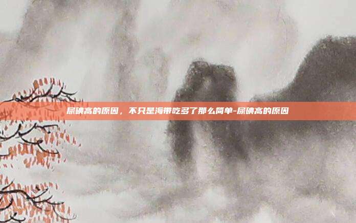 尿碘高的原因，不只是海带吃多了那么简单-尿碘高的原因