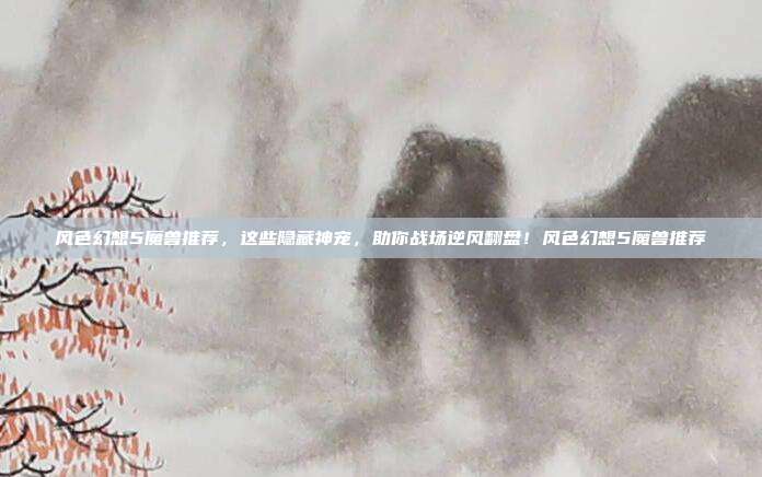 风色幻想5魔兽推荐,这些隐藏神宠,助你战场逆风翻盘!风色幻想5魔兽推荐