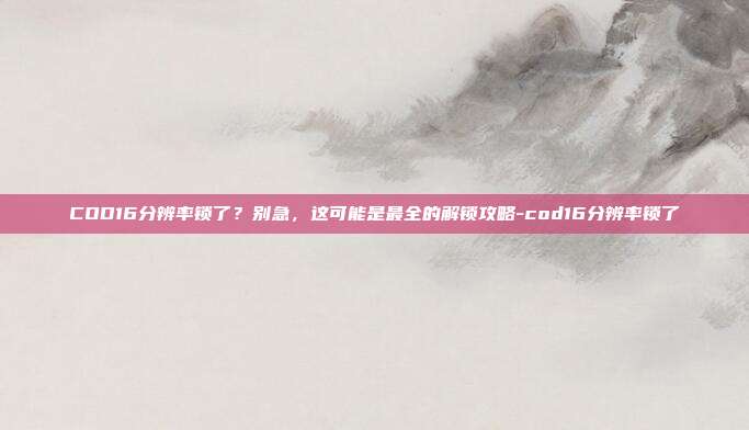 COD16分辨率锁了?别急,这可能是最全的解锁攻略-cod16分辨率锁了
