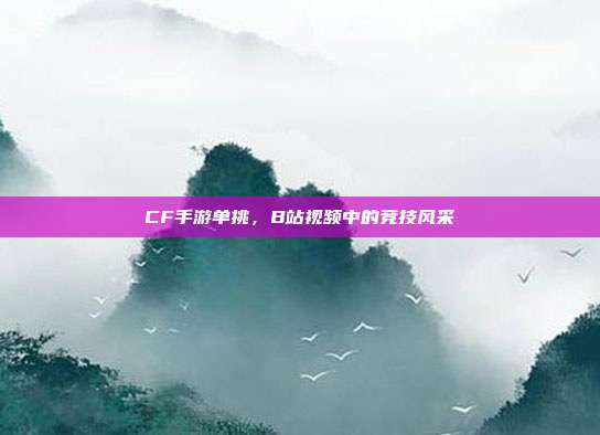 CF手游单挑,B站视频中的竞技风采