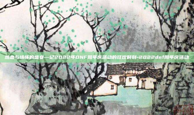 热血与情怀的盛宴—记2022年DNF周年庆活动的狂欢时刻-2022dnf周年庆活动