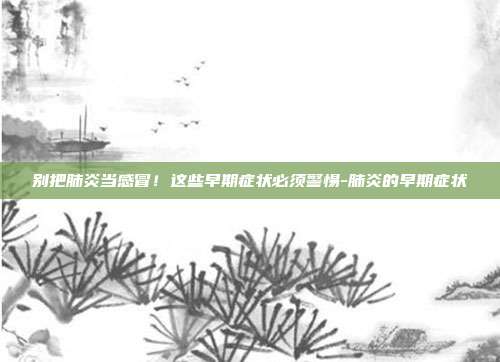 别把肺炎当感冒！这些早期症状必须警惕-肺炎的早期症状