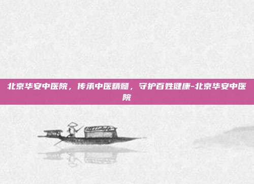 北京华安中医院，传承中医精髓，守护百姓健康-北京华安中医院