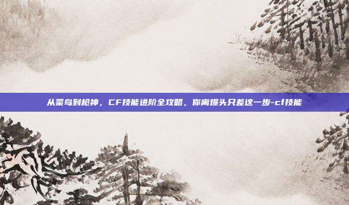 从菜鸟到枪神,CF技能进阶全攻略,你离爆头只差这一步-cf技能
