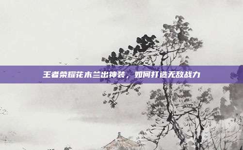 王者荣耀花木兰出神装,如何打造无敌战力