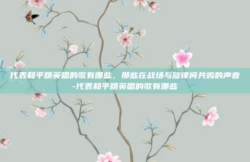 代表和平精英唱的歌有哪些,那些在战场与旋律间共鸣的声音-代表和平精英唱的歌有哪些