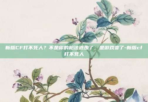 新版CF打不死人？不是你的枪法退步了，是游戏变了-新版cf打不死人