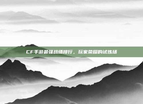 CF手游最强战绩排行,玩家荣耀的试炼场