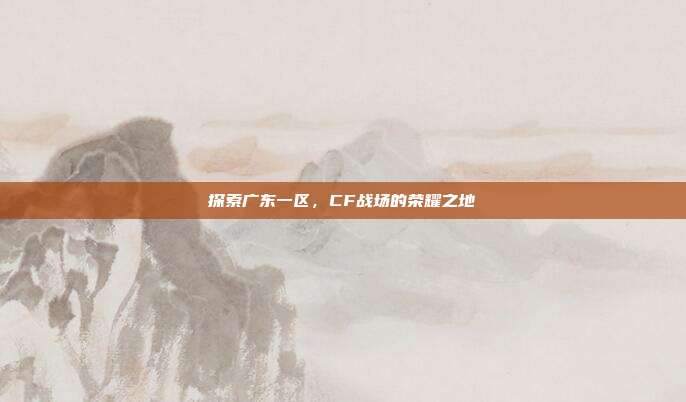 探索广东一区,CF战场的荣耀之地