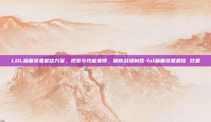LOL画面设置最佳方案,视觉与性能兼得,助你战场制胜-lol画面设置最佳 效果