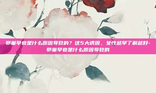 卵巢早衰是什么原因导致的?这5大诱因,女性越早了解越好-卵巢早衰是什么原因导致的