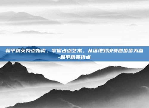和平精英找点指南,掌握占点艺术,从落地到决赛圈步步为营-和平精英找点