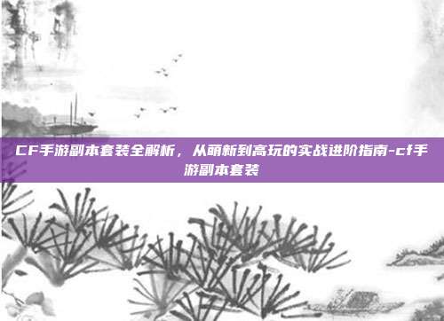 CF手游副本套装全解析,从萌新到高玩的实战进阶指南-cf手游副本套装