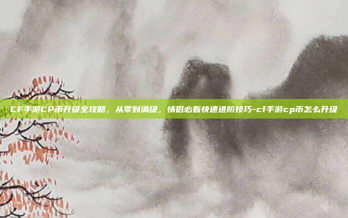 CF手游CP币升级全攻略,从零到满级,情侣必看快速进阶技巧-cf手游cp币怎么升级