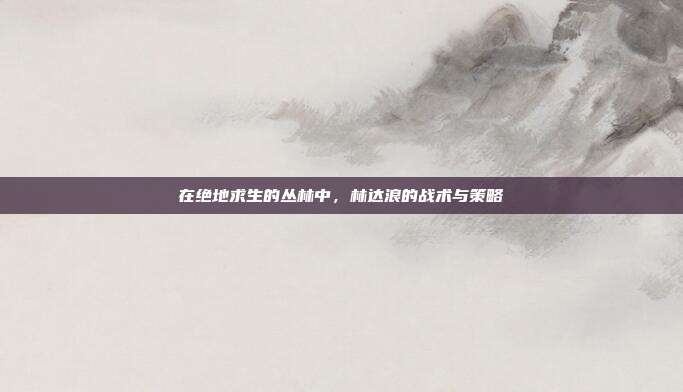 在绝地求生的丛林中,林达浪的战术与策略