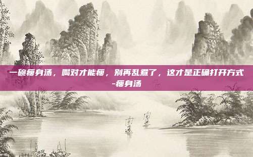 一碗瘦身汤,喝对才能瘦,别再乱煮了,这才是正确打开方式-瘦身汤