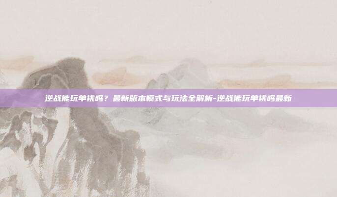 逆战能玩单挑吗?最新版本模式与玩法全解析-逆战能玩单挑吗最新