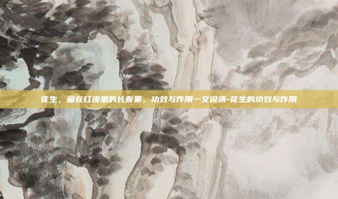 花生,藏在红皮里的长寿果,功效与作用一文说清-花生的功效与作用