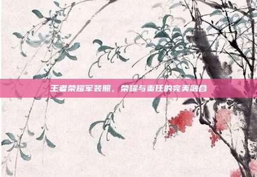 王者荣耀军装照,荣耀与责任的完美融合