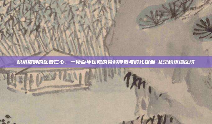 积水潭畔的医者仁心,一所百年医院的骨科传奇与时代担当-北京积水潭医院