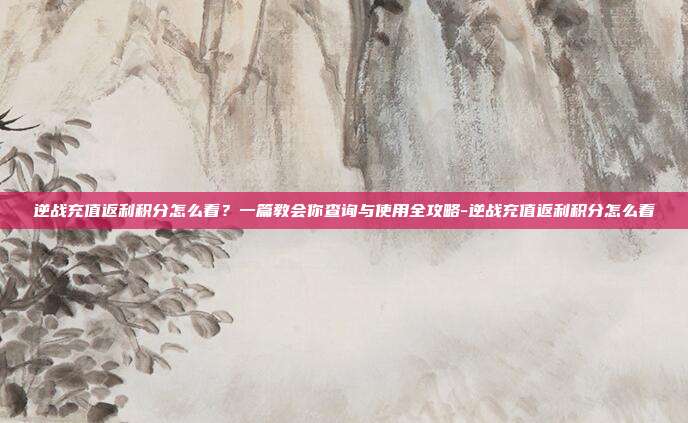 逆战充值返利积分怎么看?一篇教会你查询与使用全攻略-逆战充值返利积分怎么看