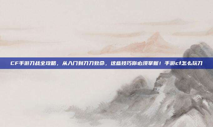 CF手游刀战全攻略,从入门到刀刀致命,这些技巧你必须掌握!手游cf怎么玩刀