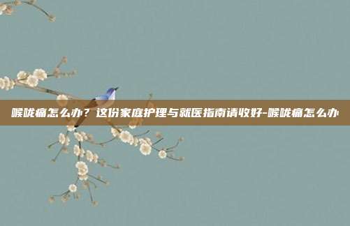 喉咙痛怎么办？这份家庭护理与就医指南请收好-喉咙痛怎么办