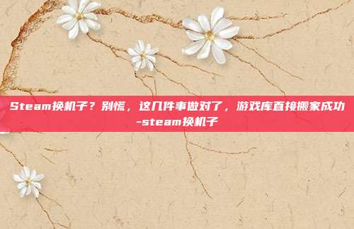Steam换机子？别慌，这几件事做对了，游戏库直接搬家成功-steam换机子