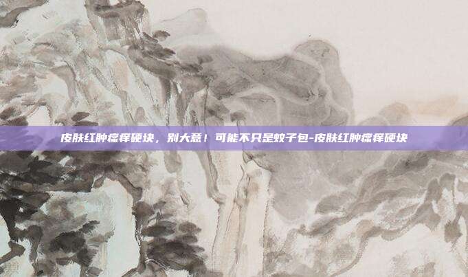 皮肤红肿瘙痒硬块,别大意!可能不只是蚊子包-皮肤红肿瘙痒硬块