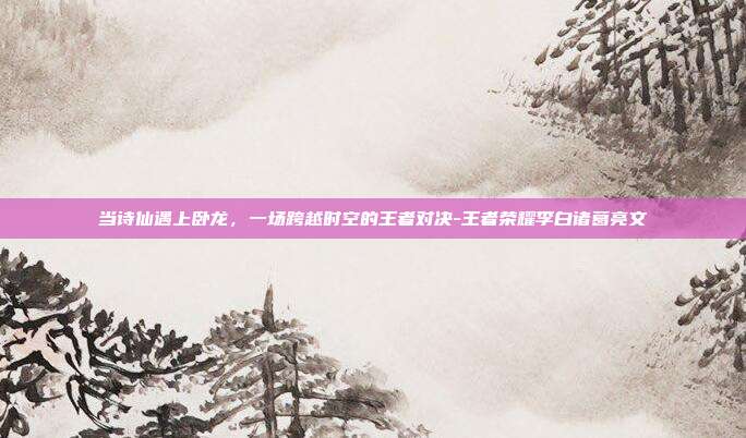 当诗仙遇上卧龙,一场跨越时空的王者对决-王者荣耀李白诸葛亮文