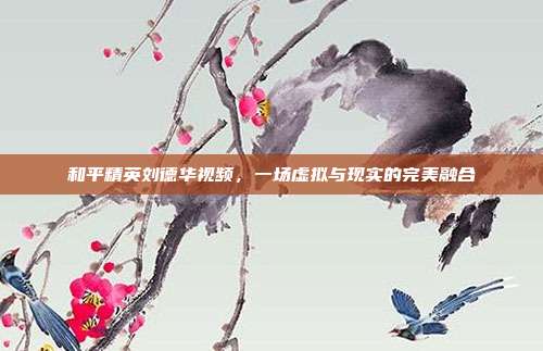 和平精英刘德华视频,一场虚拟与现实的完美融合