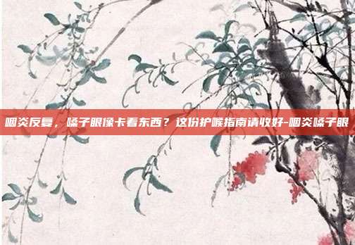 咽炎反复,嗓子眼像卡着东西?这份护喉指南请收好-咽炎嗓子眼