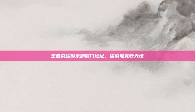 王者荣耀俱乐部厦门地址,探索电竞新天地
