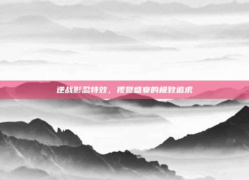 逆战影忍特效,视觉盛宴的极致追求
