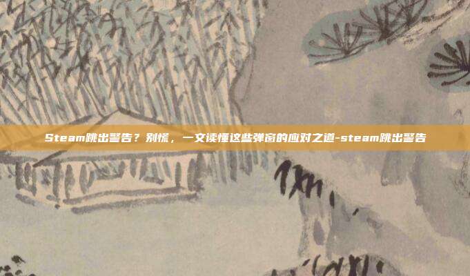 Steam跳出警告?别慌,一文读懂这些弹窗的应对之道-steam跳出警告