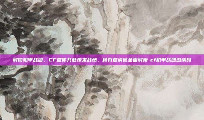 解锁机甲战团，CF邀你共赴未来战场，稀有邀请码全面解析-cf机甲战团邀请码
