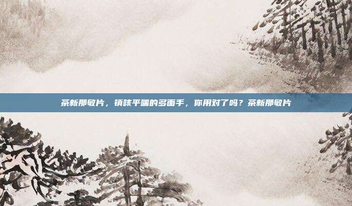 茶新那敏片,镇咳平喘的多面手,你用对了吗?茶新那敏片