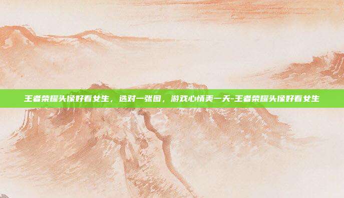 王者荣耀头像好看女生,选对一张图,游戏心情美一天-王者荣耀头像好看女生