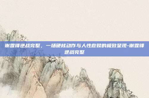 谢霆锋逆战完整,一场硬核动作与人性救赎的极致呈现-谢霆锋逆战完整