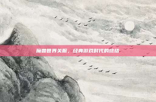 魔兽世界关服,经典游戏时代的终结