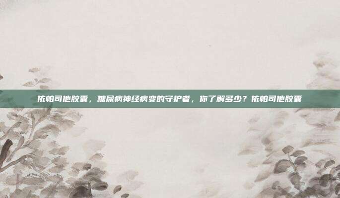 依帕司他胶囊,糖尿病神经病变的守护者,你了解多少?依帕司他胶囊