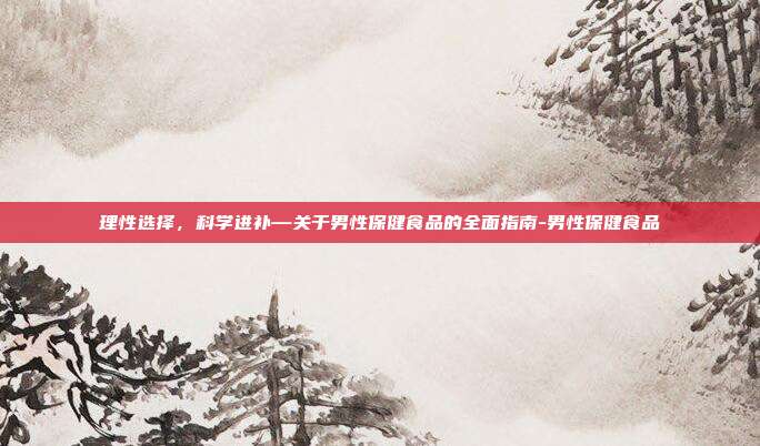 理性选择，科学进补—关于男性保健食品的全面指南-男性保健食品