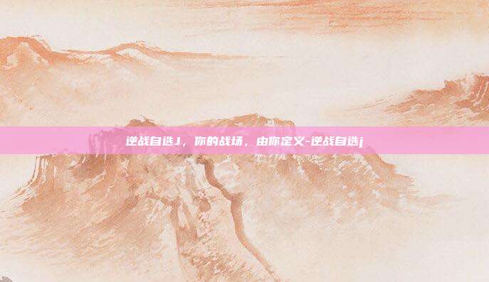 逆战自选J,你的战场,由你定义-逆战自选j