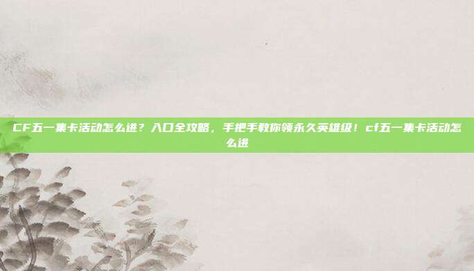 CF五一集卡活动怎么进？入口全攻略，手把手教你领永久英雄级！cf五一集卡活动怎么进