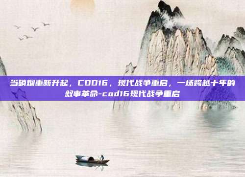 当硝烟重新升起，COD16，现代战争重启，一场跨越十年的叙事革命-cod16现代战争重启