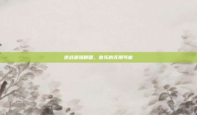 逆战最强翻唱,音乐的无限可能