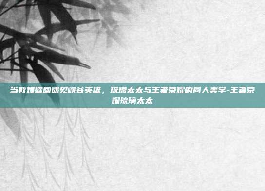 当敦煌壁画遇见峡谷英雄，琉璃太太与王者荣耀的同人美学-王者荣耀琉璃太太